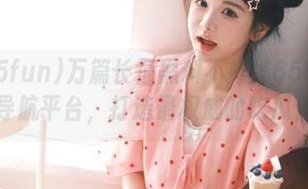 万篇长征黑料不打烊655fun永久导航平台，打造最权威的吃瓜信息库