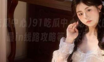 91吃瓜中心吃最火的瓜，最in线路攻略等你来围观