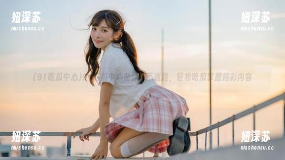91吃瓜中心助你永不迷路，轻松吃瓜掌握精彩内容