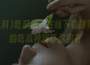 吃瓜黑料在线下载推荐，必备的吃瓜神器等你拥有
