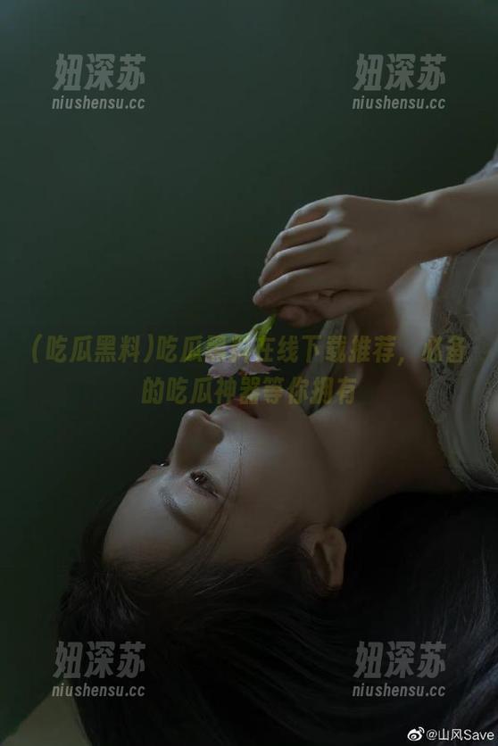 吃瓜黑料 吃瓜黑料在线下载推荐,必备的吃瓜神器等你拥有
